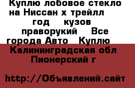Куплю лобовое стекло на Ниссан х трейлл 2014 год 32 кузов , праворукий  - Все города Авто » Куплю   . Калининградская обл.,Пионерский г.